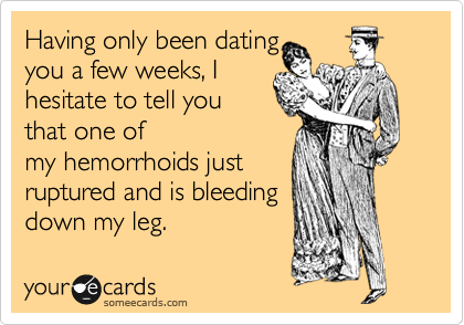 Having only been dating
you a few weeks, I
hesitate to tell you 
that one of
my hemorrhoids just
ruptured and is bleeding
down my leg.