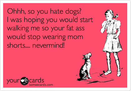 Ohhh, so you hate dogs?
I was hoping you would start
walking me so your fat ass
would stop wearing mom
shorts.... nevermind! 
