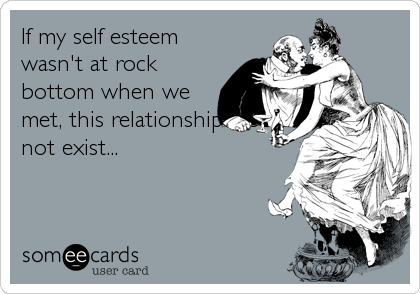 If my self esteem
wasn't at rock
bottom when we
met, this relationship would
not exist...
