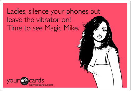 Ladies, silence your phones but leave the vibrator on!         
Time to see Magic Mike.