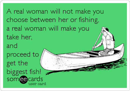 A real woman will not make you
choose between her or fishing,
a real woman will make you
take her,
and
proceed to
get the
biggest fish!