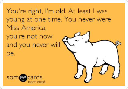 You're right, I'm old. At least I was
young at one time. You never were
Miss America,
you're not now
and you never will
be.