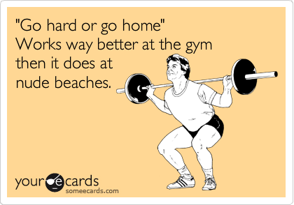 "Go hard or go home"                      Works way better at the gym
then it does at
nude beaches.