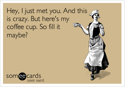 Hey, I just met you. And thisis crazy. But here's mycoffee cup. So fill itmaybe?