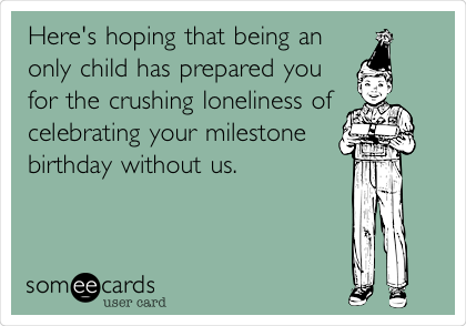 Here's hoping that being an
only child has prepared you
for the crushing loneliness of
celebrating your milestone
birthday without us.