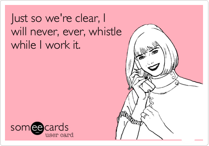 Just so we're clear, I
will never, ever, whistle 
while I work it. 