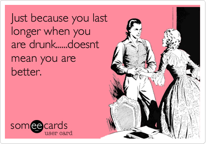 Just because you last
longer when you 
are drunk......doesnt 
mean you are
better. 