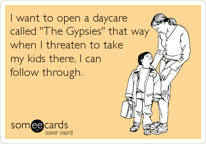 I want to open a daycare
called "The Gypsies" that way
when I threaten to take
my kids there, I can
follow through.