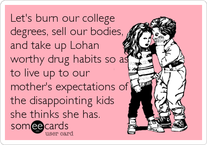 Let's burn our college
degrees, sell our bodies,
and take up Lohan
worthy drug habits so as
to live up to our
mother's expectations of
the disappointing kids
she thinks she has.