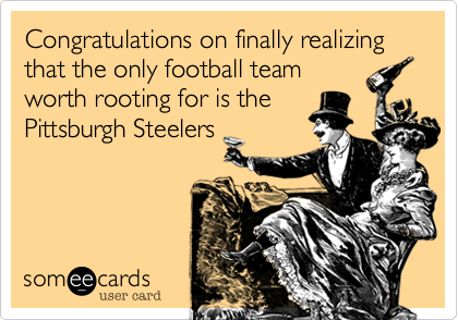 Congratulations on finally realizing that the only football team
worth rooting for is the
Pittsburgh Steelers