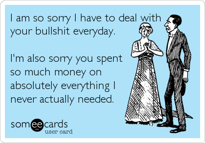 I am so sorry I have to deal with
your bullshit everyday.

I'm also sorry you spent
so much money on
absolutely everything I
never actually needed.