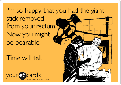 I'm so happy that you had the giant
stick removed
from your rectum. 
Now you might
be bearable.

Time will tell.