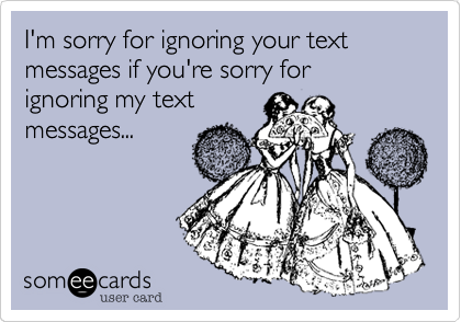 I'm sorry for ignoring your text messages if you're sorry for
ignoring my text
messages...