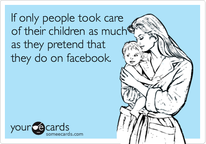 If only people took care
of their children as much
as they pretend that
they do on facebook.