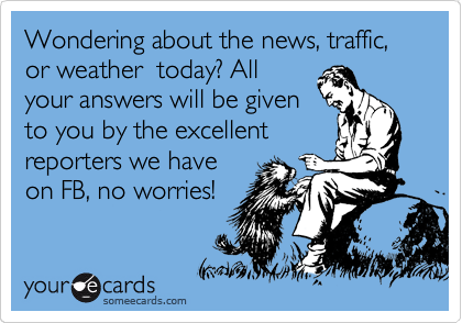 Wondering about the news, traffic, or weather  today? All
your answers will be given
to you by the excellent
reporters we have
on FB, no worries!