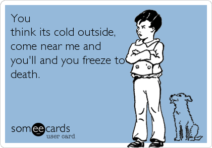 You
think its cold outside,
come near me and
you'll and you freeze to
death.
