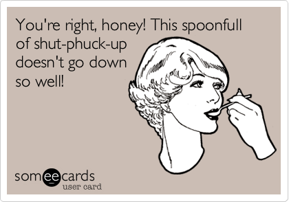 You're right%2C honey! This spoonfull of shut-phuck-up
doesn't go down
so well!