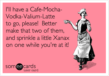 I'll have a Cafe-Mocha-
Vodka-Valium-Latte
to go%2C please!  Better
make that two of them%2C
and sprinkle a little Xanax
on one while you're at it!