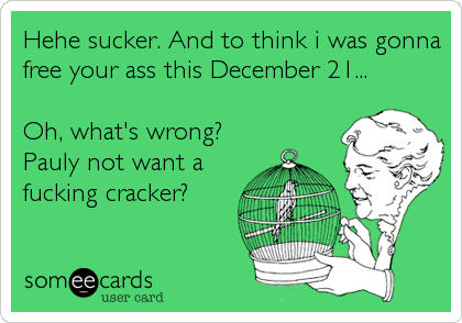 Hehe sucker. And to think i was gonna
free your ass this December 21...

Oh, what's wrong?
Pauly not want a
fucking cracker?