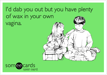 I'd dab you out but you have plenty of wax in your own
vagina.