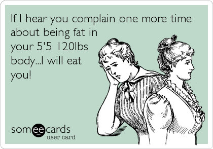 If I hear you complain one more time
about being fat in
your 5'5 120lbs
body...I will eat
you!