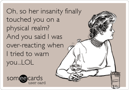 Oh, so her insanity finally
touched you on a 
physical realm?
And you said I was
over-reacting when
I tried to warn
you...LOL