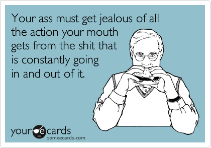 Your ass must get jealous of all
the action your mouth 
gets from the shit that 
is constantly going 
in and out of it.
