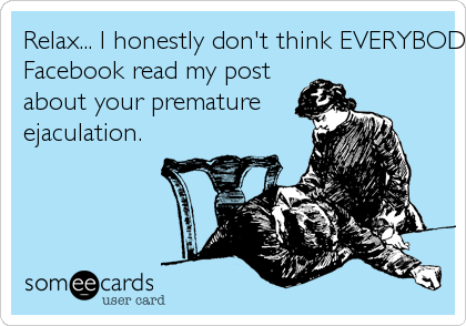 Relax... I honestly don't think EVERYBODY on
Facebook read my post
about your premature
ejaculation.