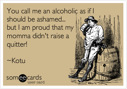 You call me an alcoholic as if I should be ashamed...
but I am proud that my
mamma didn't raise a
quitter!

%7EKotu 