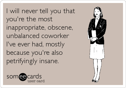 I will never tell you that
you're the most
inappropriate, obscene,  
unbalanced coworker
I've ever had, mostly
because you're also 
petrifyingly insane.