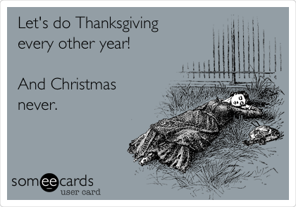 Let's do Thanksgiving
every other year!

And Christmas
never.

