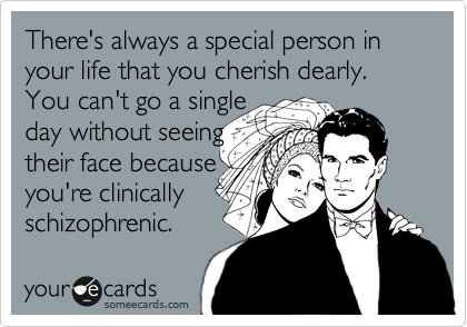 There's always a special person in your life that you cherish dearly. You can't go a single
day without seeing
their face because
you're clinically
schizophrenic.