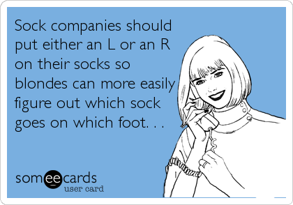 Sock companies should
put either an L or an R
on their socks so
blondes can more easily
figure out which sock
goes on which foot. . .