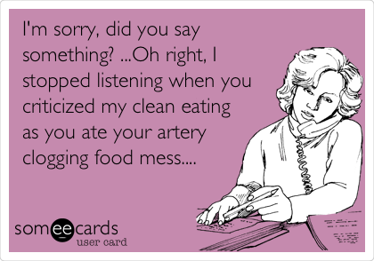 I'm sorry, did you say
something? ...Oh right, I
stopped listening when you
criticized my clean eating
as you ate your artery
clogging food mess....