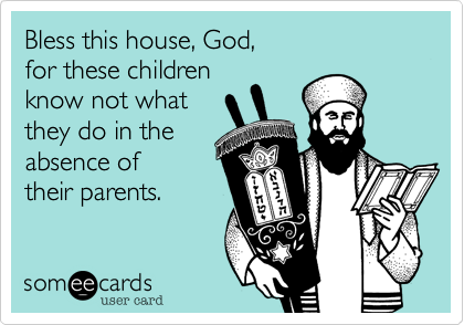 Bless this house, God, 
for these children 
know not what 
they do in the 
absence of
their parents.