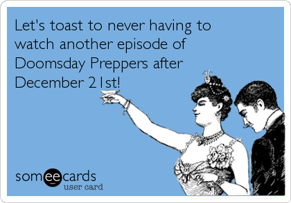 Let's toast to never having to
watch another episode of
Doomsday Preppers after
December 21st!