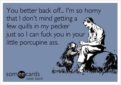 You better back off... I'm so horny that I don't mind getting a
few quills in my pecker
just so I can fuck you in your
little porcupine ass.  