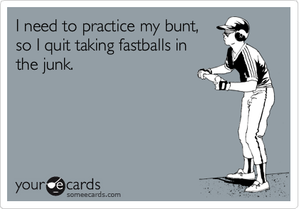 I need to practice my bunt, 
so I quit taking fastballs in
the junk.