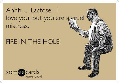 Ahhh ...  Lactose.  I
love you, but you are a cruel
mistress.

FIRE IN THE HOLE!