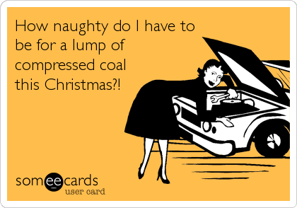 How naughty do I have to
be for a lump of
compressed coal
this Christmas?!