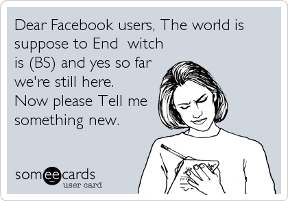 Dear Facebook users, The world is
suppose to End  witch
is (BS) and yes so far
we're still here. 
Now please Tell me
something new.