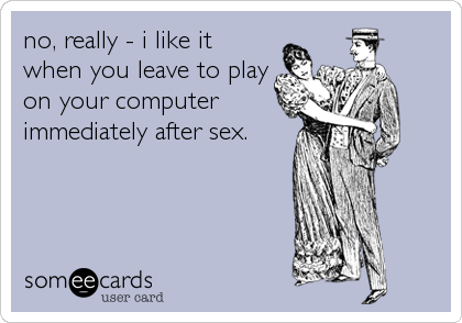 no, really - i like it
when you leave to play
on your computer
immediately after sex.
