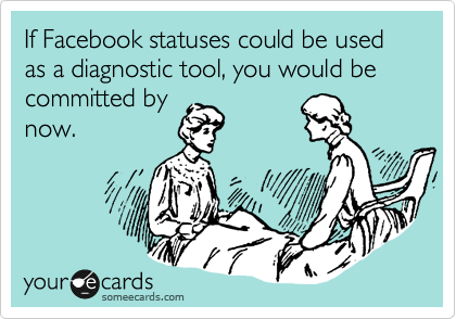 If Facebook statuses could be used as a diagnostic tool, you would be committed by
now.