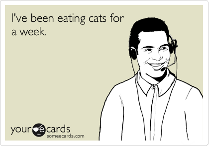 I've been eating cats for
a week.
