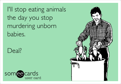 I'll stop eating animals
the day you stop
murdering unborn
babies.

Deal?