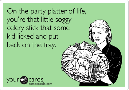 On the party platter of life,
you're that little soggy
celery stick that some 
kid licked and put
back on the tray.