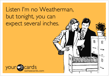 Listen I'm no Weatherman,
but tonight, you can
expect several inches.