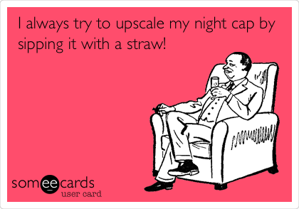 I always try to upscale my night cap by
sipping it with a straw!