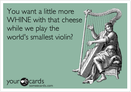 You want a little more
WHINE with that cheese
while we play the
world's smallest violin?