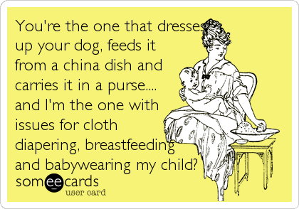 You're the one that dresses
up your dog, feeds it
from a china dish and
carries it in a purse....
and I'm the one with
issues for cloth
diapering, breastfeeding
and babywearing my child?